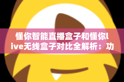 懂你智能直播盒子和懂你live无线盒子对比全解析：功能、性能与选购指南一网打尽