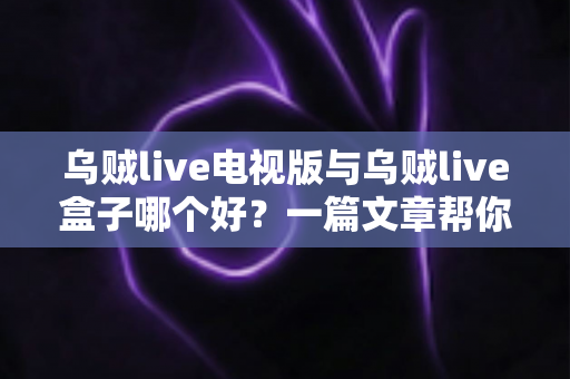 乌贼live电视版与乌贼live盒子哪个好？一篇文章帮你选对家庭大屏观影方案