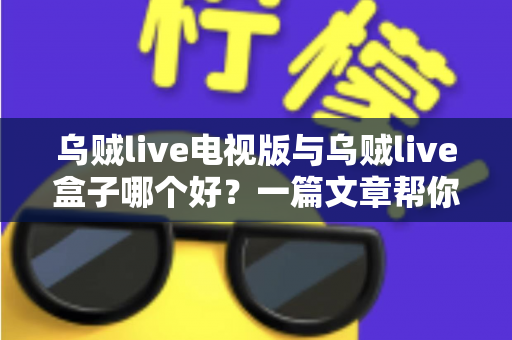 乌贼live电视版与乌贼live盒子哪个好？一篇文章帮你选对家庭大屏观影方案