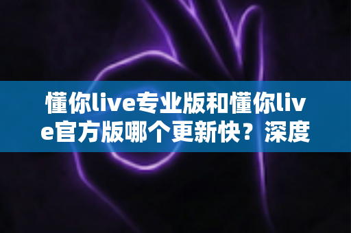 懂你live专业版和懂你live官方版哪个更新快？深度对比两大版本更新机制，帮你选对下载渠道