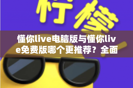 懂你live电脑版与懂你live免费版哪个更推荐？全面对比帮你做出最适合自己的选择