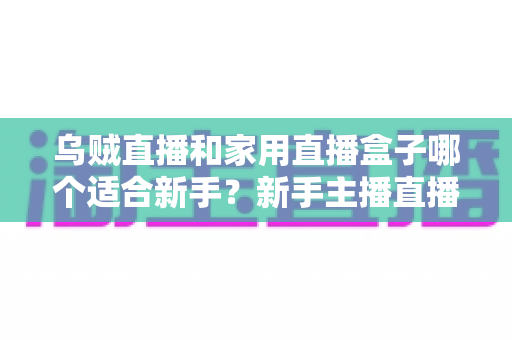 乌贼直播和家用直播盒子哪个适合新手？新手主播直播工具选择全攻略