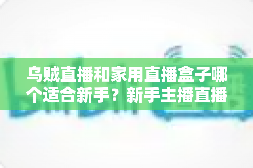 乌贼直播和家用直播盒子哪个适合新手？新手主播直播工具选择全攻略