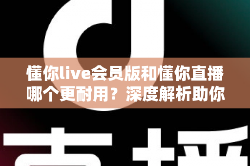 懂你live会员版和懂你直播哪个更耐用？深度解析助你选出长久好用的版本