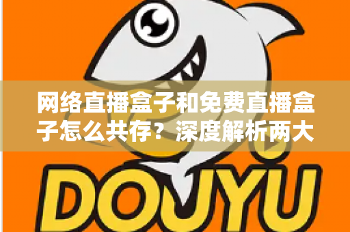 网络直播盒子和免费直播盒子怎么共存？深度解析两大设备的市场定位与共赢发展之道