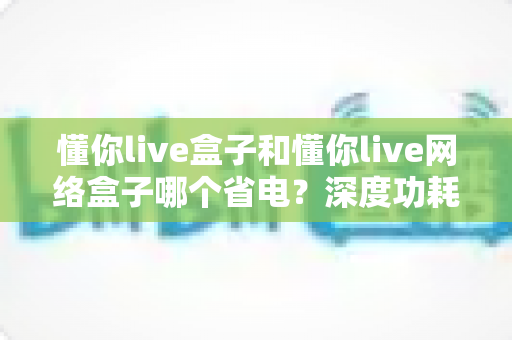 懂你live盒子和懂你live网络盒子哪个省电？深度功耗对比与省电选购指南