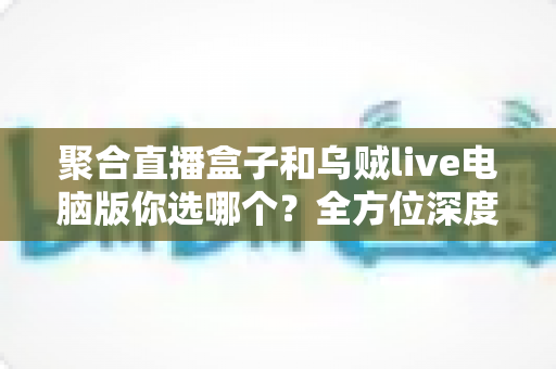 聚合直播盒子和乌贼live电脑版你选哪个？全方位深度对比评测，帮你锁定最佳直播观看神器
