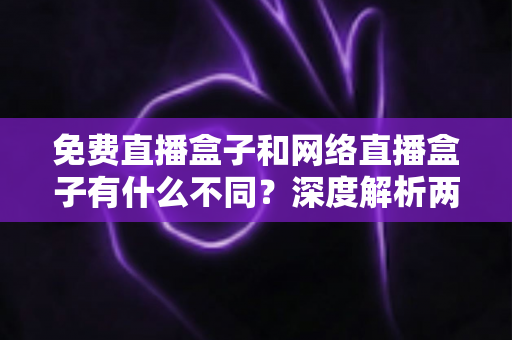 免费直播盒子和网络直播盒子有什么不同？深度解析两者区别与选购避坑指南