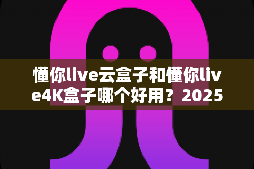 懂你live云盒子和懂你live4K盒子哪个好用？2025最新选购对比指南帮你一次看懂