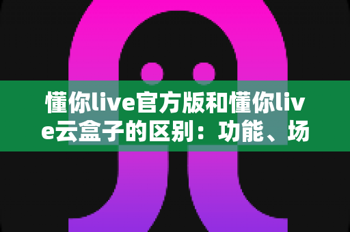 懂你live官方版和懂你live云盒子的区别:功能、场景与选择全解析 懂你live官方版和懂你live云盒子的区别:功能、场景与选择全解析