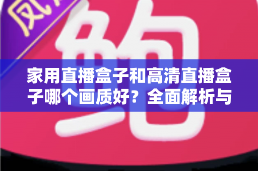 家用直播盒子和高清直播盒子哪个画质好？全面解析与选购指南助你做出明智选择