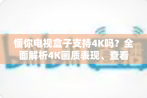 懂你电视盒子支持4K吗？全面解析4K画质表现、查看方法与优化技巧