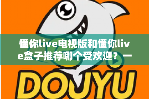 懂你live电视版和懂你live盒子推荐哪个受欢迎？一文帮你选对大屏观影方案