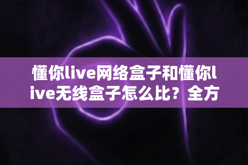 懂你live网络盒子和懂你live无线盒子怎么比?全方位对比分析助你选对电视盒子 懂你live网络盒子和懂你live无线盒子怎么比?全方位对比分析助你选对电视盒子