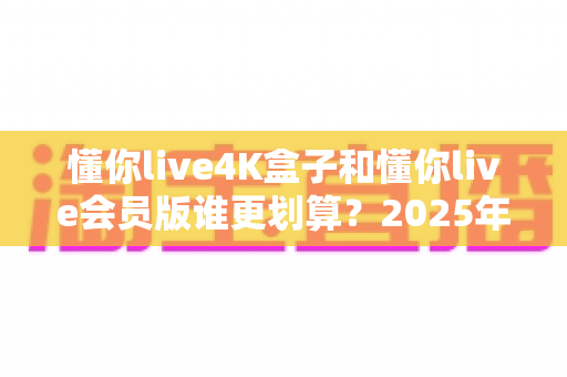 懂你live4K盒子和懂你live会员版谁更划算？2025年最全性价比深度对比与选购避坑指南