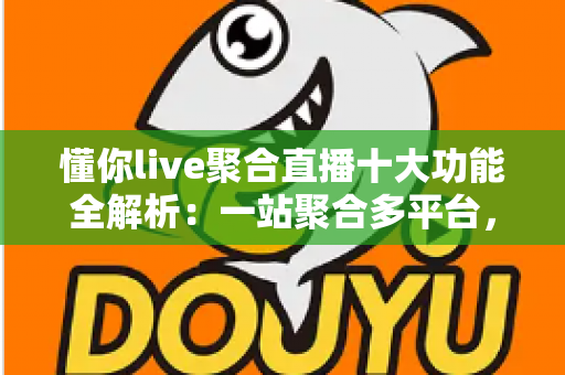 懂你live聚合直播十大功能全解析：一站聚合多平台，开播、互动、涨粉、变现从此一步到位