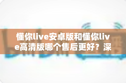 懂你live安卓版和懂你live高清版哪个售后更好？深度对比测评帮你选对版本