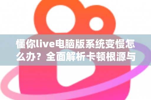 懂你live电脑版系统变慢怎么办？全面解析卡顿根源与高效优化全攻略