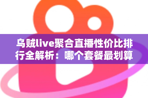 乌贼live聚合直播性价比排行全解析：哪个套餐最划算？看懂这几招再买不花冤枉钱
