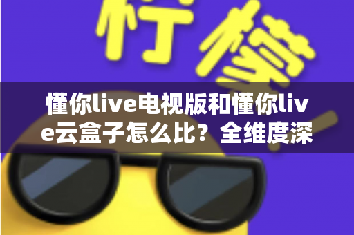 懂你live电视版和懂你live云盒子怎么比？全维度深度对比帮你选出最适合的观影方案
