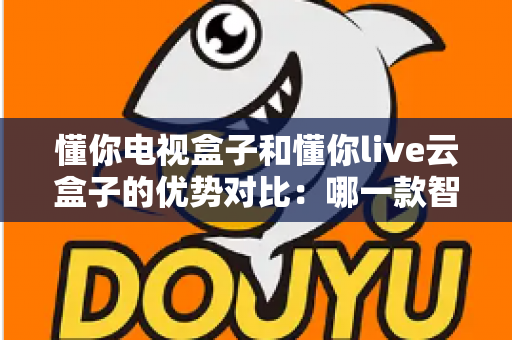 懂你电视盒子和懂你live云盒子的优势对比：哪一款智能盒子更适合你的家庭影音需求？