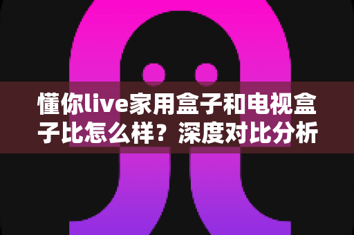 懂你live家用盒子和电视盒子比怎么样？深度对比分析助你选对家用观影设备