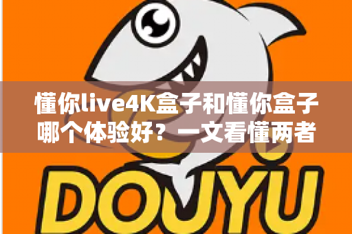 懂你live4K盒子和懂你盒子哪个体验好？一文看懂两者差异与选购建议
