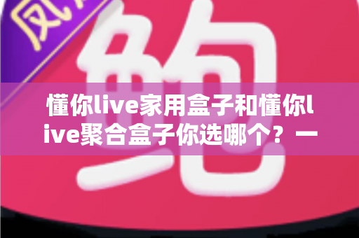 懂你live家用盒子和懂你live聚合盒子你选哪个?一文看懂两大盒子的区别与选购指南 懂你live家用盒子和懂你live聚合盒子你选哪个?一文看懂两大盒子的区别与选购指南