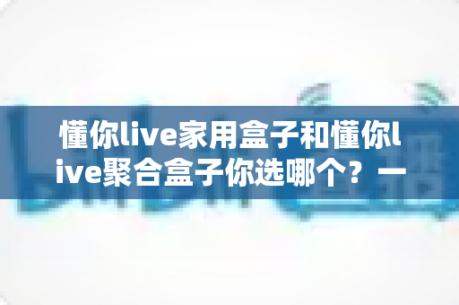 懂你live家用盒子和懂你live聚合盒子你选哪个？一文看懂两大盒子的区别与选购指南