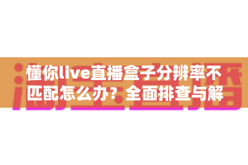 懂你live直播盒子分辨率不匹配怎么办？全面排查与解决方法指南