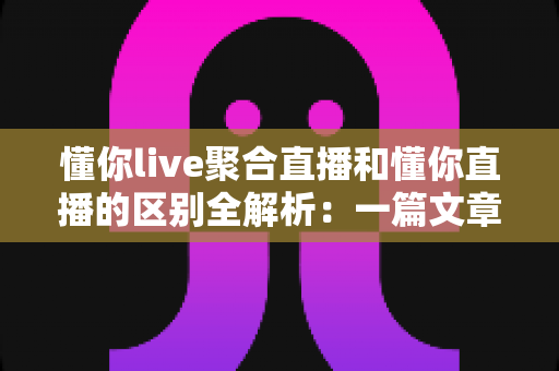 懂你live聚合直播和懂你直播的区别全解析:一篇文章帮你选对直播平台 懂你live聚合直播和懂你直播的区别全解析:一篇文章帮你选对直播平台