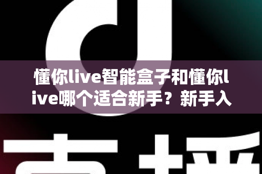 懂你live智能盒子和懂你live哪个适合新手?新手入门选择全攻略一文看懂 懂你live智能盒子和懂你live哪个适合新手?新手入门选择全攻略一文看懂