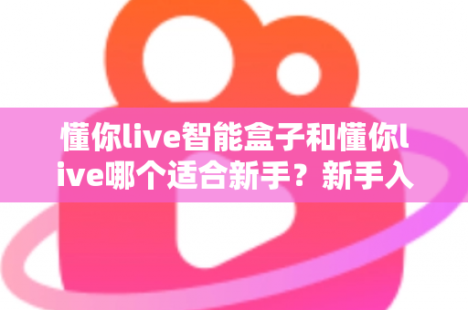 懂你live智能盒子和懂你live哪个适合新手？新手入门选择全攻略一文看懂