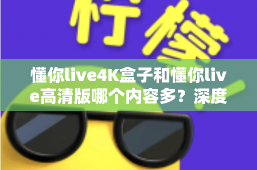 懂你live4K盒子和懂你live高清版哪个内容多？深度对比帮你选对版本不踩坑