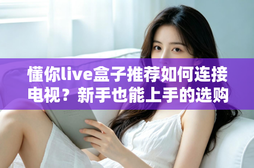 懂你live盒子推荐如何连接电视？新手也能上手的选购与连接全攻略
