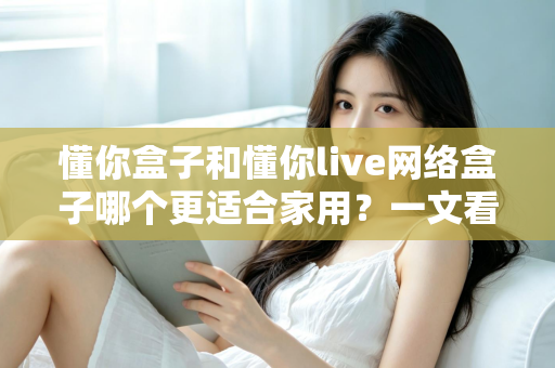 懂你盒子和懂你live网络盒子哪个更适合家用?一文看懂两大热门电视盒子的真实差异与选购指南 懂你盒子和懂你live网络盒子哪个更适合家用?一文看懂两大热门电视盒子的真实差异与选购指南