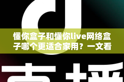 懂你盒子和懂你live网络盒子哪个更适合家用？一文看懂两大热门电视盒子的真实差异与选购指南
