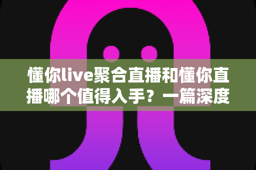 懂你live聚合直播和懂你直播哪个值得入手?一篇深度对比评测帮你选对不踩坑 懂你live聚合直播和懂你直播哪个值得入手?一篇深度对比评测帮你选对不踩坑