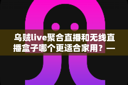 乌贼live聚合直播和无线直播盒子哪个更适合家用？——家庭直播观看方案深度对比与选购指南