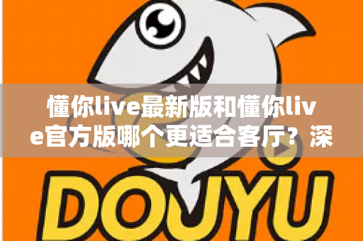 懂你live最新版和懂你live官方版哪个更适合客厅？深度对比解析，助你打造极致客厅影音新体验