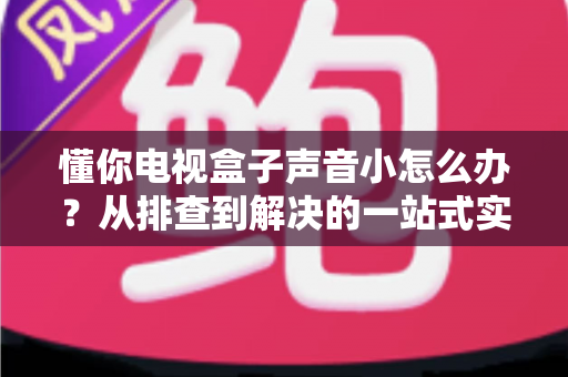 懂你电视盒子声音小怎么办？从排查到解决的一站式实用指南