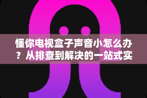 懂你电视盒子声音小怎么办？从排查到解决的一站式实用指南