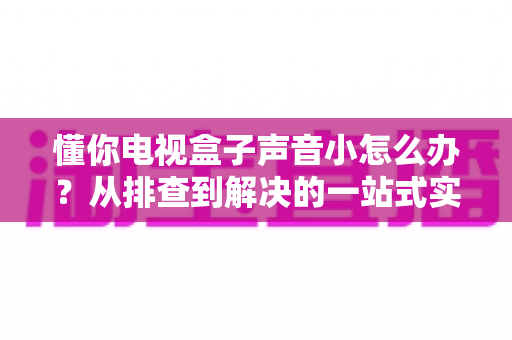 懂你电视盒子声音小怎么办？从排查到解决的一站式实用指南
