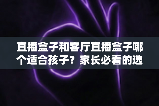 直播盒子和客厅直播盒子哪个适合孩子？家长必看的选购指南与全面对比解析