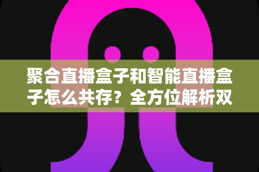 聚合直播盒子和智能直播盒子怎么共存？全方位解析双设备协同的市场逻辑与家庭使用方案