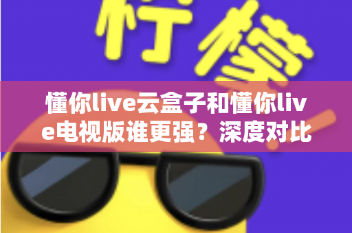 懂你live云盒子和懂你live电视版谁更强?深度对比帮你选对不踩坑 懂你live云盒子和懂你live电视版谁更强?深度对比帮你选对不踩坑