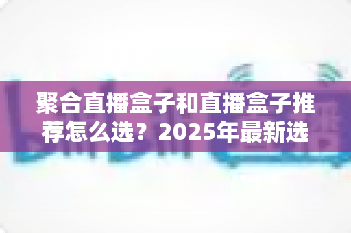 聚合直播盒子和直播盒子推荐怎么选？2025年最新选购攻略与避坑指南