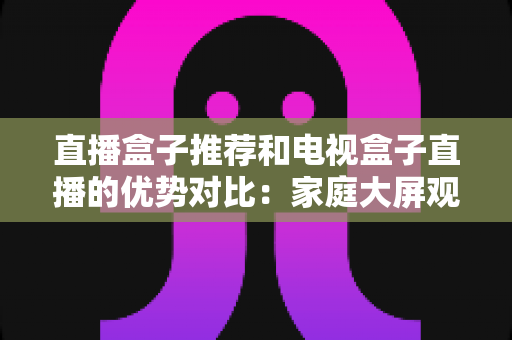 直播盒子推荐和电视盒子直播的优势对比：家庭大屏观影设备选购全攻略，帮你找到最适合自己的直播解决方案