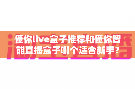 懂你live盒子推荐和懂你智能直播盒子哪个适合新手？2025年新手直播设备选购全攻略