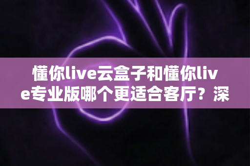 懂你live云盒子和懂你live专业版哪个更适合客厅？深度对比帮你选出客厅观影最佳搭档